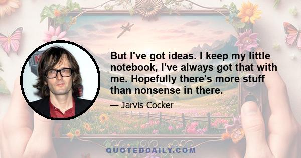 But I've got ideas. I keep my little notebook, I've always got that with me. Hopefully there's more stuff than nonsense in there.