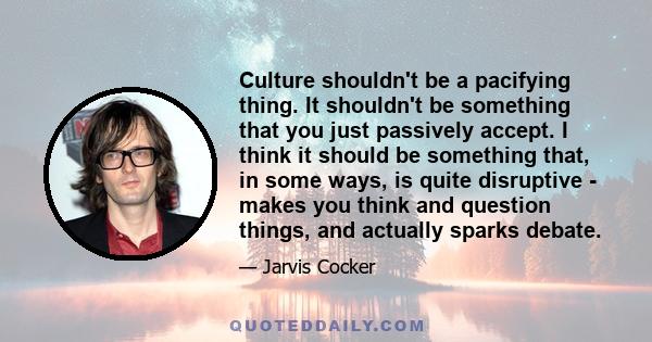 Culture shouldn't be a pacifying thing. It shouldn't be something that you just passively accept. I think it should be something that, in some ways, is quite disruptive - makes you think and question things, and