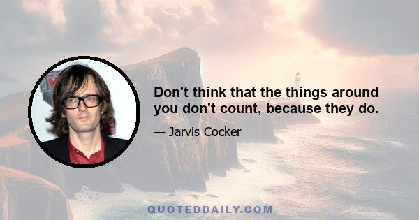 Don't think that the things around you don't count, because they do.