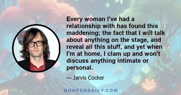 Every woman I've had a relationship with has found this maddening; the fact that I will talk about anything on the stage, and reveal all this stuff, and yet when I'm at home, I clam up and won't discuss anything