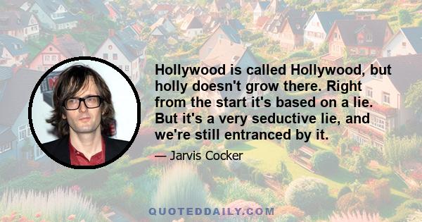 Hollywood is called Hollywood, but holly doesn't grow there. Right from the start it's based on a lie. But it's a very seductive lie, and we're still entranced by it.