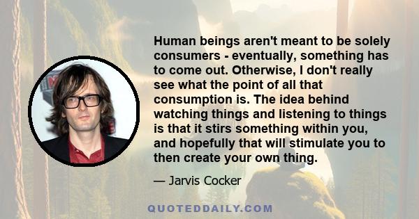 Human beings aren't meant to be solely consumers - eventually, something has to come out. Otherwise, I don't really see what the point of all that consumption is. The idea behind watching things and listening to things