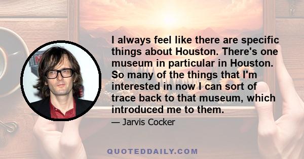 I always feel like there are specific things about Houston. There's one museum in particular in Houston. So many of the things that I'm interested in now I can sort of trace back to that museum, which introduced me to