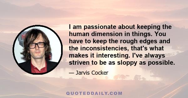 I am passionate about keeping the human dimension in things. You have to keep the rough edges and the inconsistencies, that's what makes it interesting. I've always striven to be as sloppy as possible.