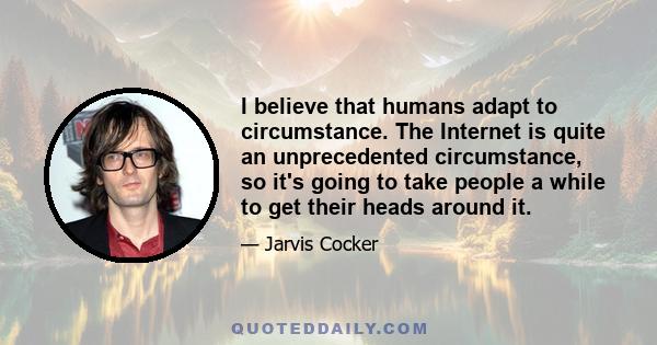 I believe that humans adapt to circumstance. The Internet is quite an unprecedented circumstance, so it's going to take people a while to get their heads around it.