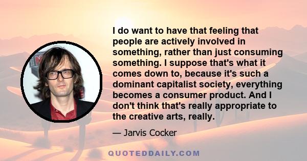 I do want to have that feeling that people are actively involved in something, rather than just consuming something. I suppose that's what it comes down to, because it's such a dominant capitalist society, everything