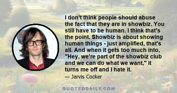 I don't think people should abuse the fact that they are in showbiz. You still have to be human. I think that's the point. Showbiz is about showing human things - just amplified, that's all. And when it gets too much