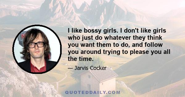 I like bossy girls. I don't like girls who just do whatever they think you want them to do, and follow you around trying to please you all the time.