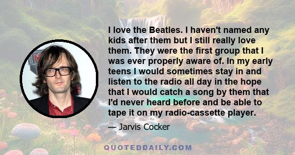 I love the Beatles. I haven't named any kids after them but I still really love them. They were the first group that I was ever properly aware of. In my early teens I would sometimes stay in and listen to the radio all