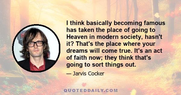 I think basically becoming famous has taken the place of going to Heaven in modern society, hasn't it? That's the place where your dreams will come true. It's an act of faith now; they think that's going to sort things