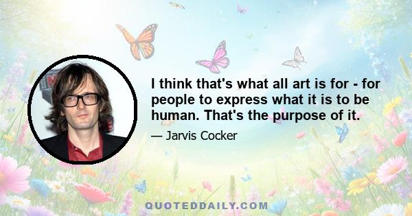 I think that's what all art is for - for people to express what it is to be human. That's the purpose of it.