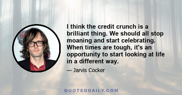 I think the credit crunch is a brilliant thing. We should all stop moaning and start celebrating. When times are tough, it's an opportunity to start looking at life in a different way.