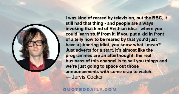 I was kind of reared by television, but the BBC, it still had that thing - and people are always invoking that kind of Reithian idea - where you could learn stuff from it. If you put a kid in front of a telly now to be