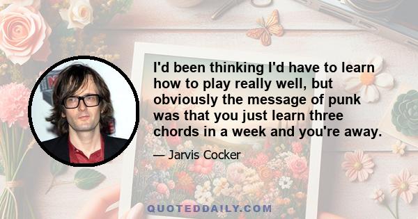 I'd been thinking I'd have to learn how to play really well, but obviously the message of punk was that you just learn three chords in a week and you're away.