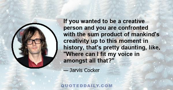 If you wanted to be a creative person and you are confronted with the sum product of mankind's creativity up to this moment in history, that's pretty daunting, like, Where can I fit my voice in amongst all that?