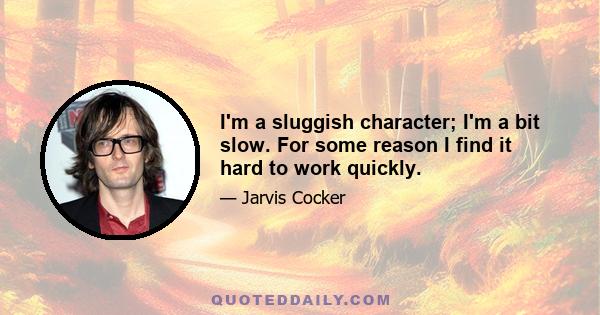 I'm a sluggish character; I'm a bit slow. For some reason I find it hard to work quickly.