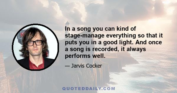 In a song you can kind of stage-manage everything so that it puts you in a good light. And once a song is recorded, it always performs well.