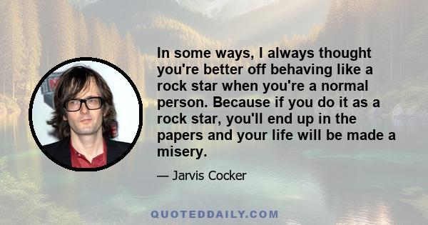 In some ways, I always thought you're better off behaving like a rock star when you're a normal person. Because if you do it as a rock star, you'll end up in the papers and your life will be made a misery.