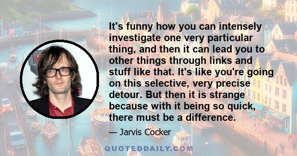 It's funny how you can intensely investigate one very particular thing, and then it can lead you to other things through links and stuff like that. It's like you're going on this selective, very precise detour. But then 