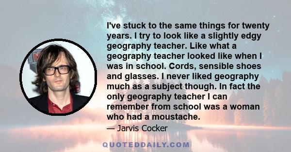 I've stuck to the same things for twenty years. I try to look like a slightly edgy geography teacher. Like what a geography teacher looked like when I was in school. Cords, sensible shoes and glasses. I never liked