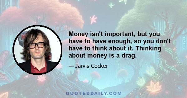 Money isn't important, but you have to have enough, so you don't have to think about it. Thinking about money is a drag.