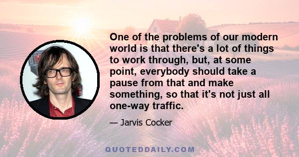 One of the problems of our modern world is that there's a lot of things to work through, but, at some point, everybody should take a pause from that and make something, so that it's not just all one-way traffic.