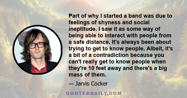 Part of why I started a band was due to feelings of shyness and social ineptitude. I saw it as some way of being able to interact with people from a safe distance. It's always been about trying to get to know people.