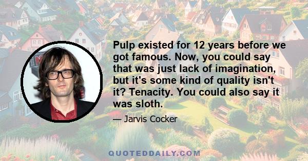 Pulp existed for 12 years before we got famous. Now, you could say that was just lack of imagination, but it's some kind of quality isn't it? Tenacity. You could also say it was sloth.