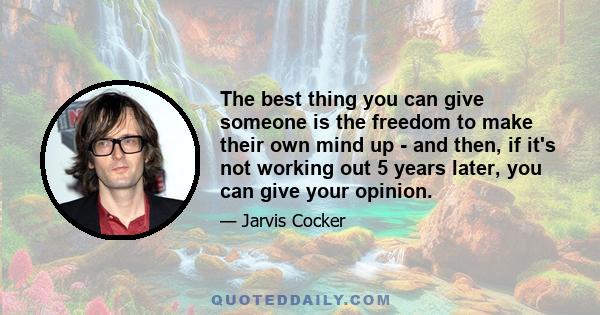 The best thing you can give someone is the freedom to make their own mind up - and then, if it's not working out 5 years later, you can give your opinion.