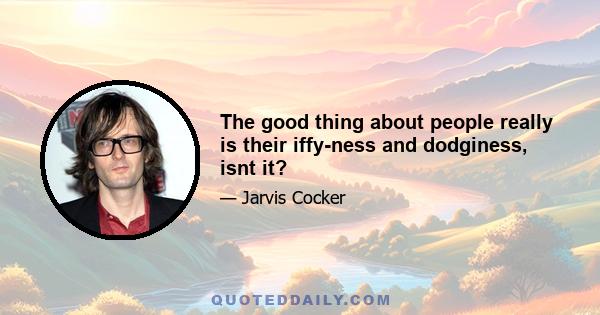 The good thing about people really is their iffy-ness and dodginess, isnt it?