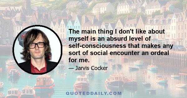 The main thing I don't like about myself is an absurd level of self-consciousness that makes any sort of social encounter an ordeal for me.