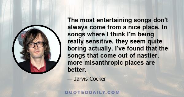 The most entertaining songs don't always come from a nice place. In songs where I think I'm being really sensitive, they seem quite boring actually. I've found that the songs that come out of nastier, more misanthropic