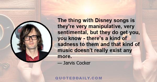 The thing with Disney songs is they're very manipulative, very sentimental, but they do get you, you know - there's a kind of sadness to them and that kind of music doesn't really exist any more.