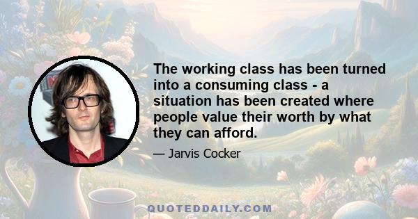 The working class has been turned into a consuming class - a situation has been created where people value their worth by what they can afford.