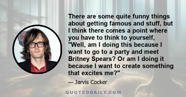 There are some quite funny things about getting famous and stuff, but I think there comes a point where you have to think to yourself, Well, am I doing this because I want to go to a party and meet Britney Spears? Or am 