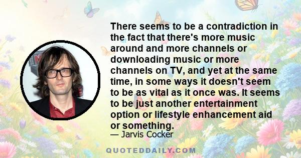 There seems to be a contradiction in the fact that there's more music around and more channels or downloading music or more channels on TV, and yet at the same time, in some ways it doesn't seem to be as vital as it