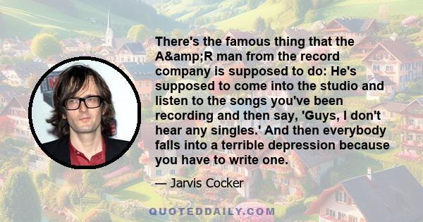 There's the famous thing that the A&R man from the record company is supposed to do: He's supposed to come into the studio and listen to the songs you've been recording and then say, 'Guys, I don't hear any