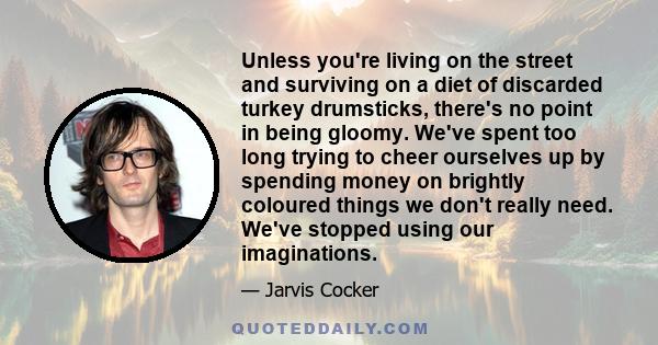 Unless you're living on the street and surviving on a diet of discarded turkey drumsticks, there's no point in being gloomy. We've spent too long trying to cheer ourselves up by spending money on brightly coloured