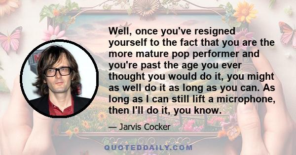 Well, once you've resigned yourself to the fact that you are the more mature pop performer and you're past the age you ever thought you would do it, you might as well do it as long as you can. As long as I can still