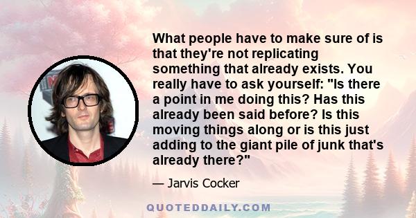 What people have to make sure of is that they're not replicating something that already exists. You really have to ask yourself: Is there a point in me doing this? Has this already been said before? Is this moving