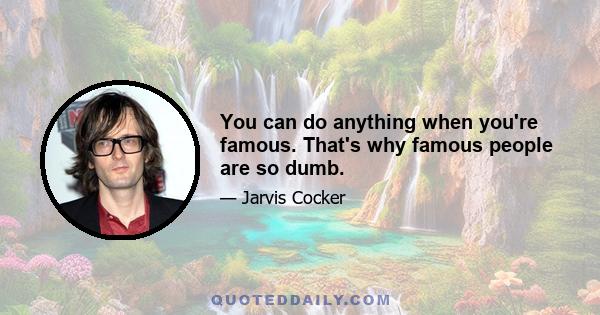 You can do anything when you're famous. That's why famous people are so dumb.