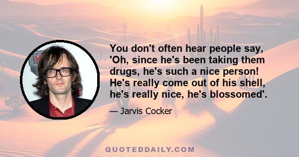 You don't often hear people say, 'Oh, since he's been taking them drugs, he's such a nice person! He's really come out of his shell, he's really nice, he's blossomed'.