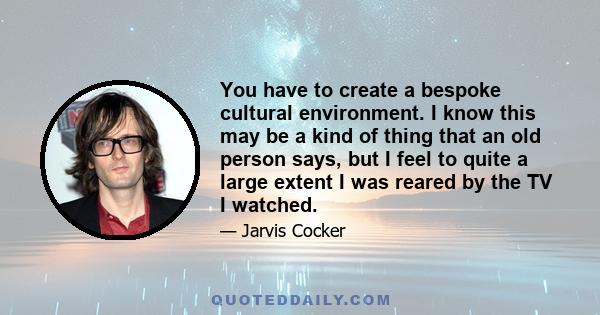 You have to create a bespoke cultural environment. I know this may be a kind of thing that an old person says, but I feel to quite a large extent I was reared by the TV I watched.