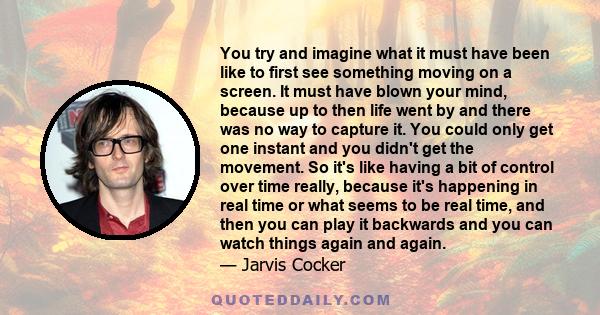 You try and imagine what it must have been like to first see something moving on a screen. It must have blown your mind, because up to then life went by and there was no way to capture it. You could only get one instant 