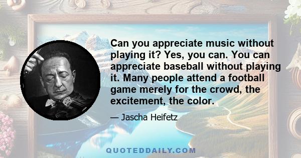 Can you appreciate music without playing it? Yes, you can. You can appreciate baseball without playing it. Many people attend a football game merely for the crowd, the excitement, the color.