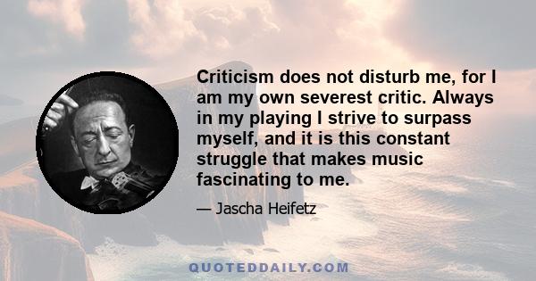 Criticism does not disturb me, for I am my own severest critic. Always in my playing I strive to surpass myself, and it is this constant struggle that makes music fascinating to me.