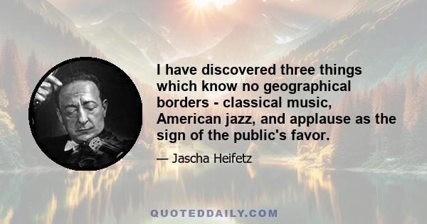 I have discovered three things which know no geographical borders - classical music, American jazz, and applause as the sign of the public's favor.