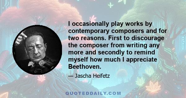 I occasionally play works by contemporary composers and for two reasons. First to discourage the composer from writing any more and secondly to remind myself how much I appreciate Beethoven.