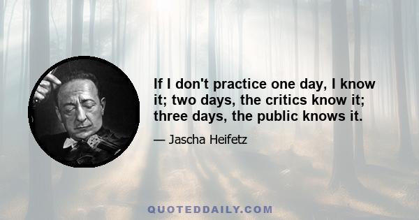 If I don't practice one day, I know it; two days, the critics know it; three days, the public knows it.