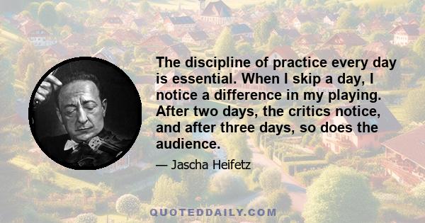 The discipline of practice every day is essential. When I skip a day, I notice a difference in my playing. After two days, the critics notice, and after three days, so does the audience.